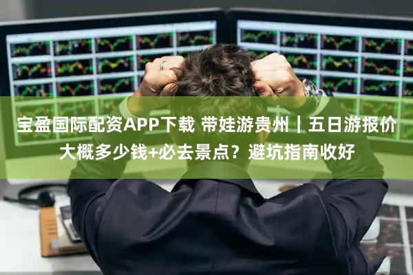 宝盈国际配资APP下载 带娃游贵州｜五日游报价大概多少钱+必去景点？避坑指南收好