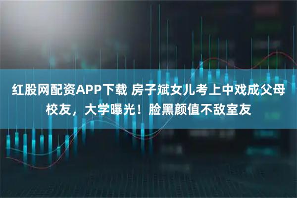 红股网配资APP下载 房子斌女儿考上中戏成父母校友，大学曝光！脸黑颜值不敌室友