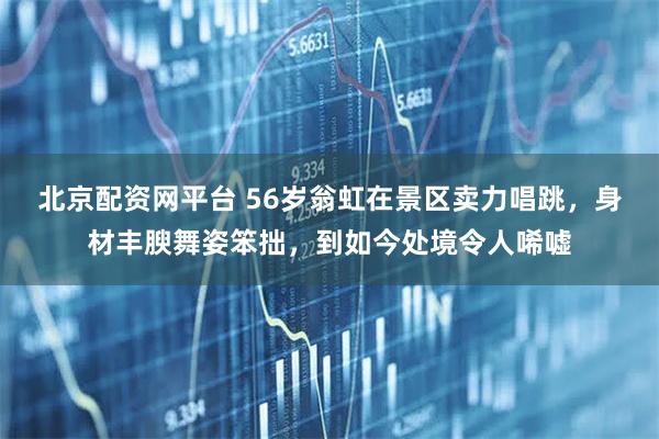 北京配资网平台 56岁翁虹在景区卖力唱跳，身材丰腴舞姿笨拙，到如今处境令人唏嘘