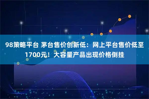 98策略平台 茅台售价创新低：网上平台售价低至1700元！大容量产品出现价格倒挂