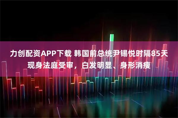 力创配资APP下载 韩国前总统尹锡悦时隔85天现身法庭受审，白发明显、身形消瘦