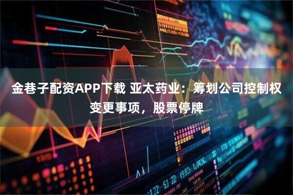 金巷子配资APP下载 亚太药业：筹划公司控制权变更事项，股票停牌