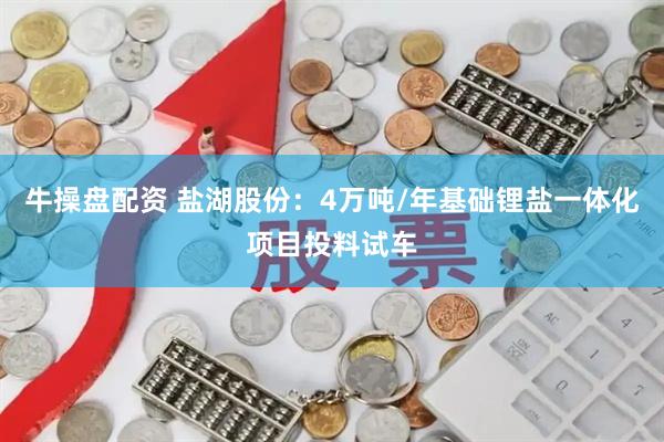 牛操盘配资 盐湖股份：4万吨/年基础锂盐一体化项目投料试车