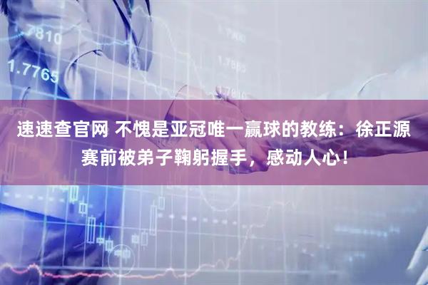 速速查官网 不愧是亚冠唯一赢球的教练：徐正源赛前被弟子鞠躬握手，感动人心！