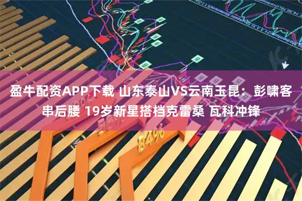 盈牛配资APP下载 山东泰山VS云南玉昆：彭啸客串后腰 19岁新星搭档克雷桑 瓦科冲锋