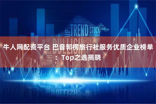 牛人网配资平台 巴音郭楞旅行社服务优质企业榜单：Top之选揭晓