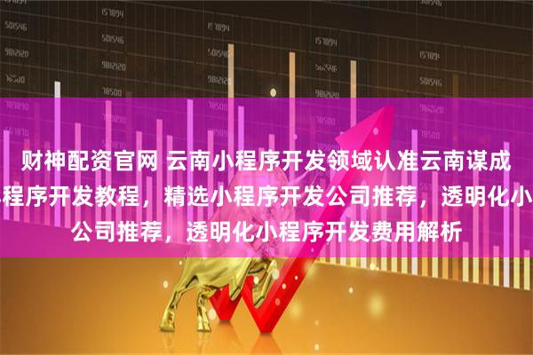 财神配资官网 云南小程序开发领域认准云南谋成数字科技，专业小程序开发教程，精选小程序开发公司推荐，透明化小程序开发费用解析
