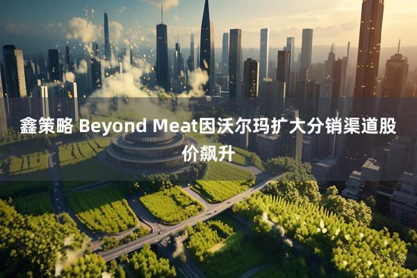 鑫策略 Beyond Meat因沃尔玛扩大分销渠道股价飙升