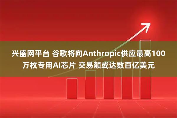 兴盛网平台 谷歌将向Anthropic供应最高100万枚专用AI芯片 交易额或达数百亿美元