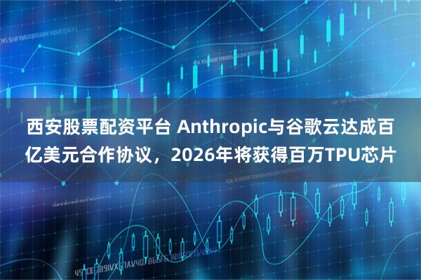 西安股票配资平台 Anthropic与谷歌云达成百亿美元合作协议，2026年将获得百万TPU芯片