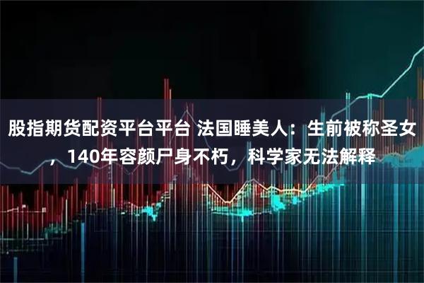 股指期货配资平台平台 法国睡美人：生前被称圣女，140年容颜尸身不朽，科学家无法解释