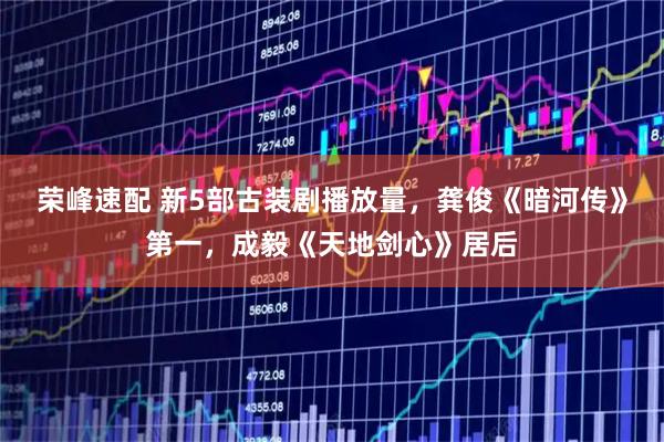 荣峰速配 新5部古装剧播放量，龚俊《暗河传》第一，成毅《天地剑心》居后