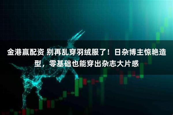 金港赢配资 别再乱穿羽绒服了！日杂博主惊艳造型，零基础也能穿出杂志大片感