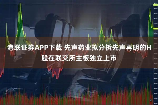 港联证券APP下载 先声药业拟分拆先声再明的H股在联交所主板独立上市