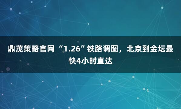 鼎茂策略官网 “1.26”铁路调图，北京到金坛最快4小时直达