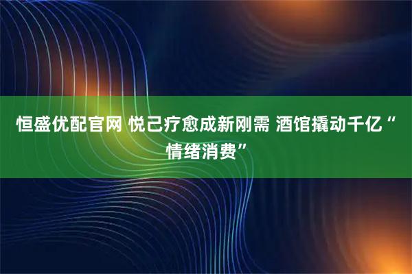 恒盛优配官网 悦己疗愈成新刚需 酒馆撬动千亿“情绪消费”
