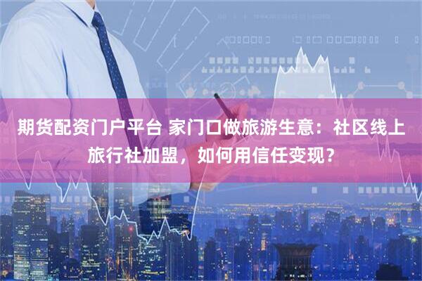 期货配资门户平台 家门口做旅游生意：社区线上旅行社加盟，如何用信任变现？