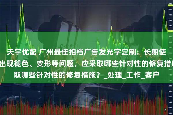 天宇优配 广州最佳拍档广告发光字定制：长期使用后，高空广告大字出现褪色、变形等问题，应采取哪些针对性的修复措施？_处理_工作_客户