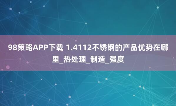 98策略APP下载 1.4112不锈钢的产品优势在哪里_热处理_制造_强度