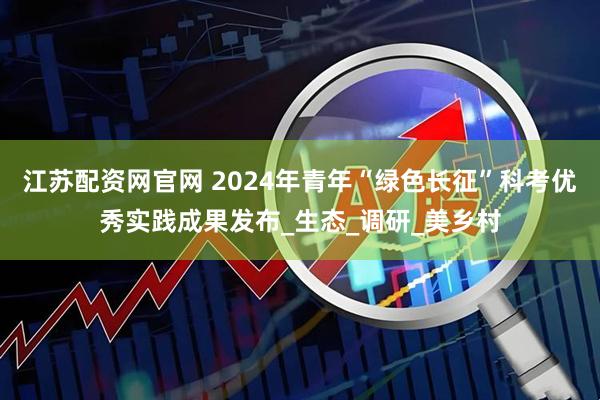 江苏配资网官网 2024年青年“绿色长征”科考优秀实践成果发布_生态_调研_美乡村