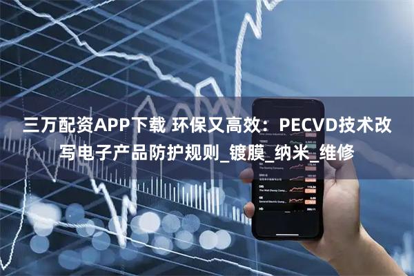 三万配资APP下载 环保又高效：PECVD技术改写电子产品防护规则_镀膜_纳米_维修