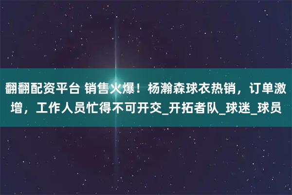 翻翻配资平台 销售火爆！杨瀚森球衣热销，订单激增，工作人员忙得不可开交_开拓者队_球迷_球员