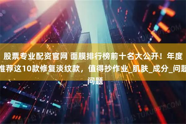 股票专业配资官网 面膜排行榜前十名大公开！年度推荐这10款修复淡纹款，值得抄作业_肌肤_成分_问题