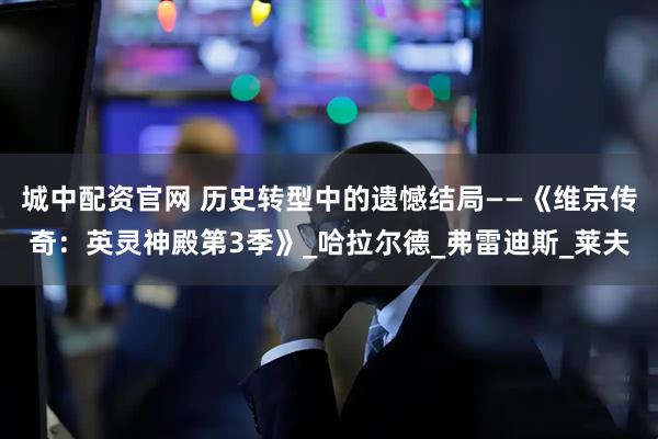 城中配资官网 历史转型中的遗憾结局——《维京传奇：英灵神殿第3季》_哈拉尔德_弗雷迪斯_莱夫