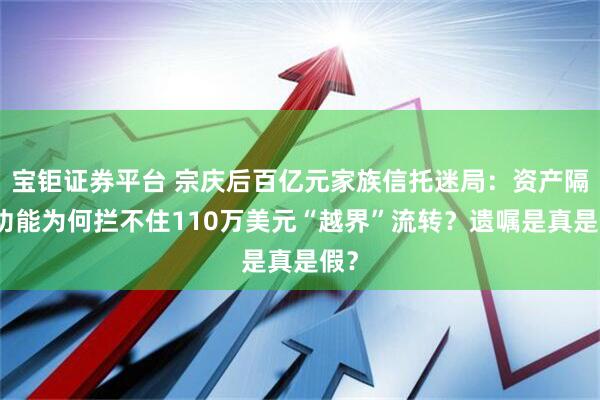 宝钜证券平台 宗庆后百亿元家族信托迷局：资产隔离功能为何拦不住110万美元“越界”流转？遗嘱是真是假？