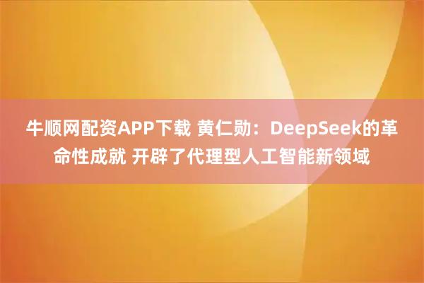牛顺网配资APP下载 黄仁勋：DeepSeek的革命性成就 开辟了代理型人工智能新领域