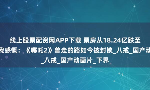 线上股票配资网APP下载 票房从18.24亿跌至2049万，我感慨：《哪吒2》曾走的路如今被封锁_八戒_国产动画片_下界