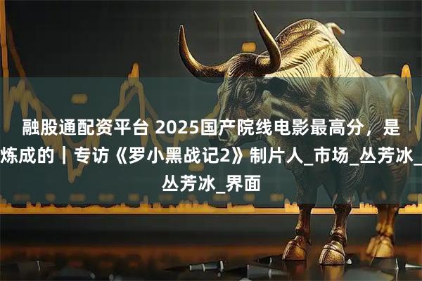 融股通配资平台 2025国产院线电影最高分，是这样炼成的｜专访《罗小黑战记2》制片人_市场_丛芳冰_界面