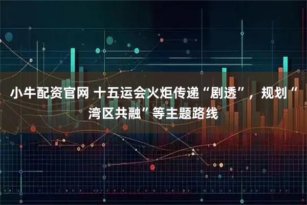 小牛配资官网 十五运会火炬传递“剧透”，规划“湾区共融”等主题路线