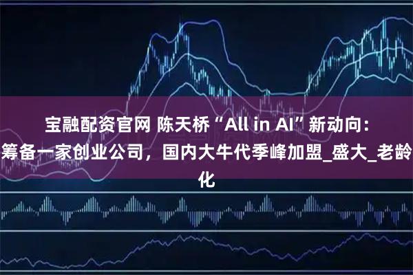 宝融配资官网 陈天桥“All in AI”新动向：正筹备一家创业公司，国内大牛代季峰加盟_盛大_老龄化