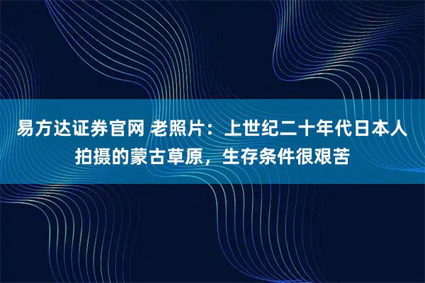 易方达证券官网 老照片：上世纪二十年代日本人拍摄的蒙古草原，生存条件很艰苦