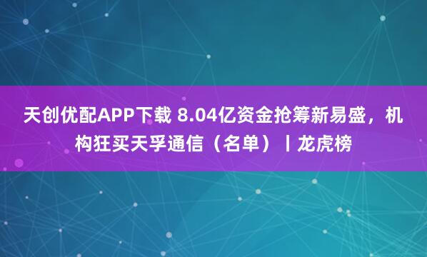 天创优配APP下载 8.04亿资金抢筹新易盛，机构狂买天孚通信（名单）丨龙虎榜