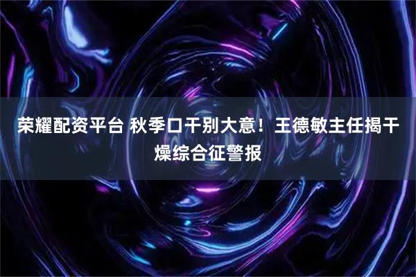 荣耀配资平台 秋季口干别大意！王德敏主任揭干燥综合征警报