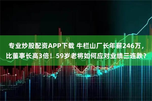 专业炒股配资APP下载 牛栏山厂长年薪246万，比董事长高3倍！59岁老将如何应对业绩三连跌？