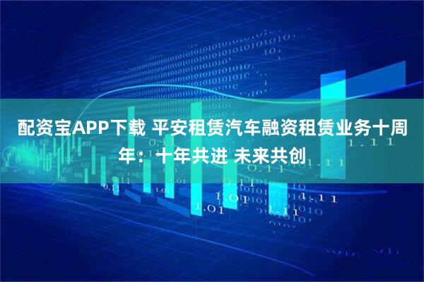 配资宝APP下载 平安租赁汽车融资租赁业务十周年：十年共进 未来共创