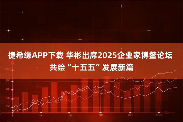 捷希缘APP下载 华彬出席2025企业家博鳌论坛 共绘“十五五”发展新篇