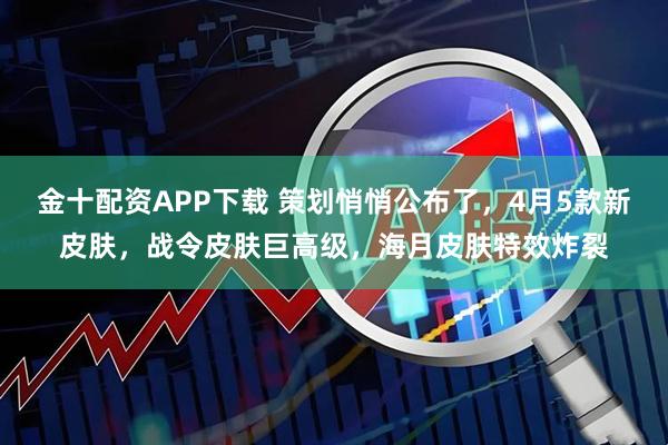 金十配资APP下载 策划悄悄公布了，4月5款新皮肤，战令皮肤巨高级，海月皮肤特效炸裂