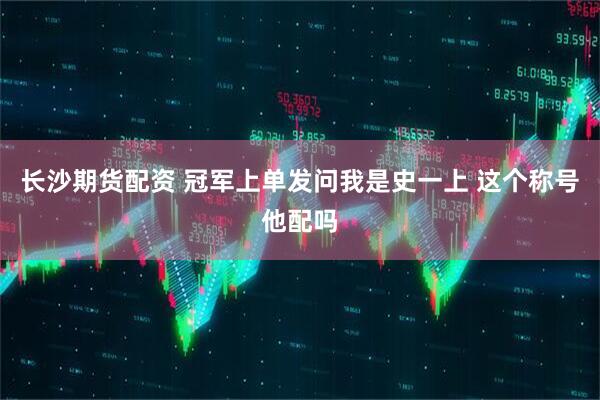 长沙期货配资 冠军上单发问我是史一上 这个称号他配吗