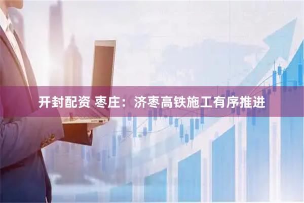开封配资 枣庄：济枣高铁施工有序推进