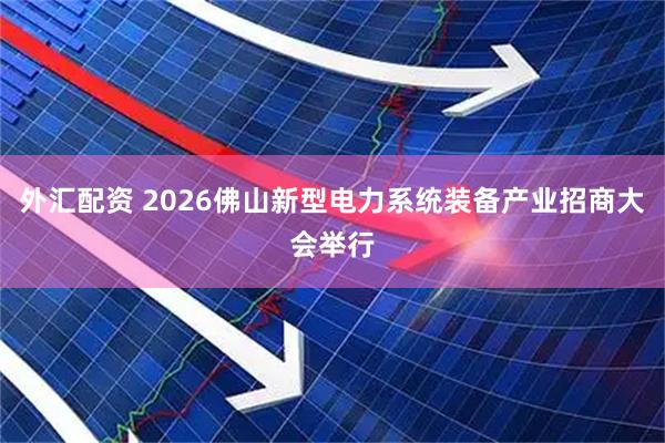 外汇配资 2026佛山新型电力系统装备产业招商大会举行