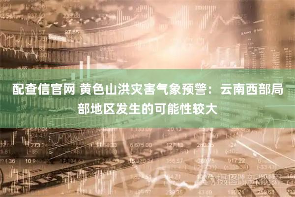 配查信官网 黄色山洪灾害气象预警：云南西部局部地区发生的可能性较大
